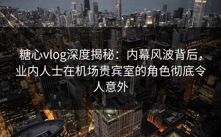 糖心vlog深度揭秘：内幕风波背后，业内人士在机场贵宾室的角色彻底令人意外
