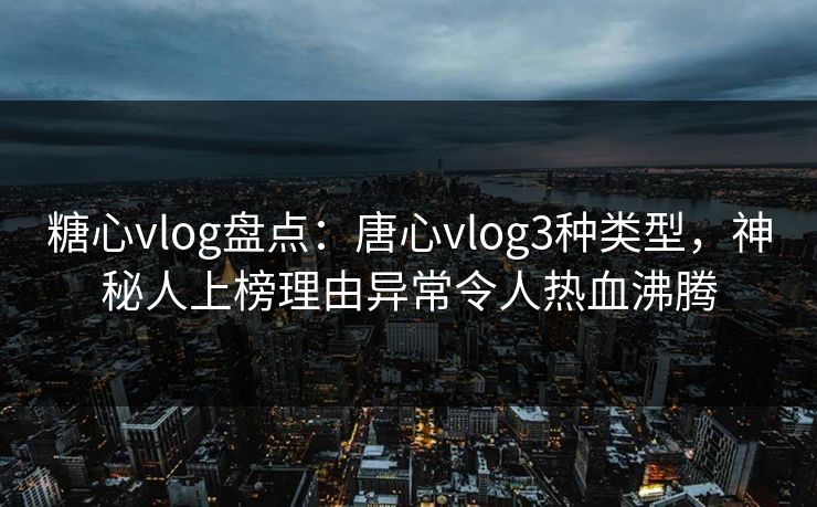 糖心vlog盘点：唐心vlog3种类型，神秘人上榜理由异常令人热血沸腾