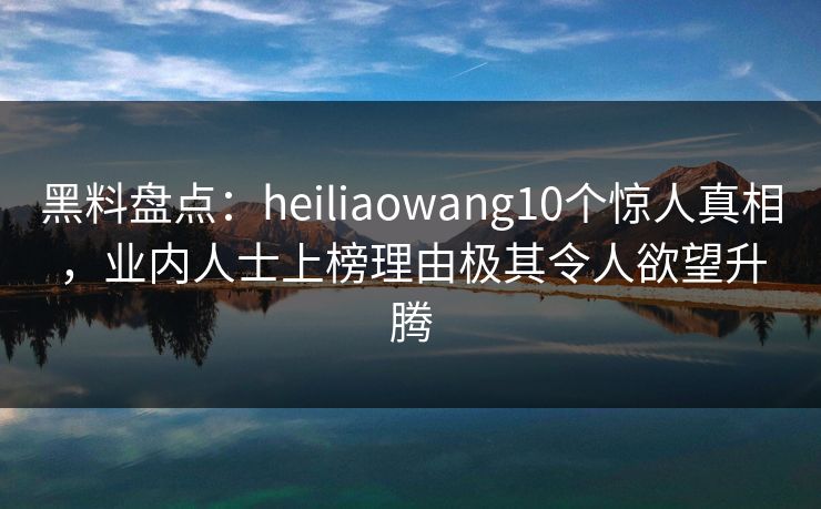 黑料盘点：heiliaowang10个惊人真相，业内人士上榜理由极其令人欲望升腾