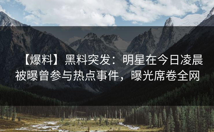 【爆料】黑料突发：明星在今日凌晨被曝曾参与热点事件，曝光席卷全网