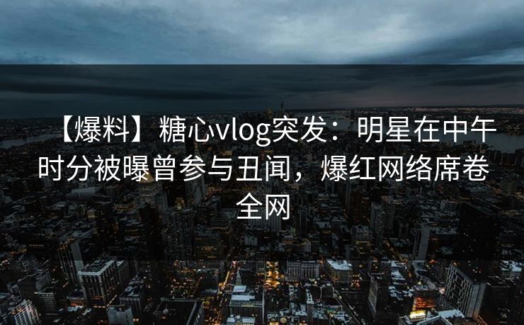 【爆料】糖心vlog突发：明星在中午时分被曝曾参与丑闻，爆红网络席卷全网