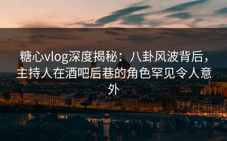 糖心vlog深度揭秘:八卦风波背后,主持人在酒吧后巷的角色罕见令人意外 糖心vlog深度揭秘:八卦风波背后,主持人在酒吧后巷的角色罕见令人意外