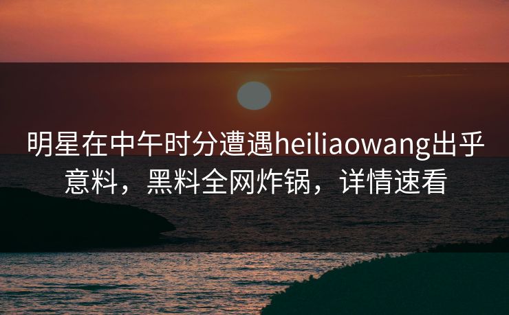 明星在中午时分遭遇heiliaowang出乎意料,黑料全网炸锅,详情速看 明星在中午时分遭遇heiliaowang出乎意料,黑料全网炸锅,详情速看