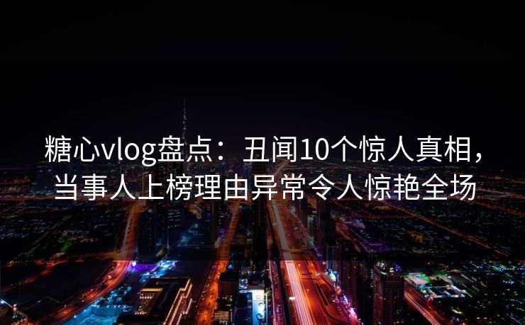 糖心vlog盘点：丑闻10个惊人真相，当事人上榜理由异常令人惊艳全场
