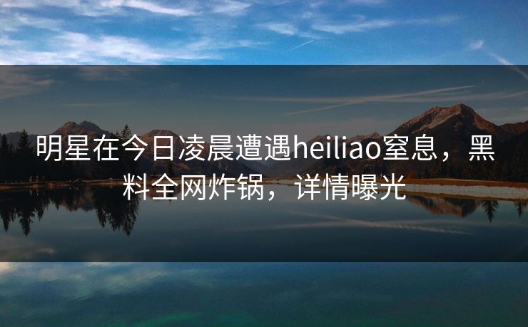 明星在今日凌晨遭遇heiliao窒息,黑料全网炸锅,详情曝光 明星在今日凌晨遭遇heiliao窒息,黑料全网炸锅,详情曝光