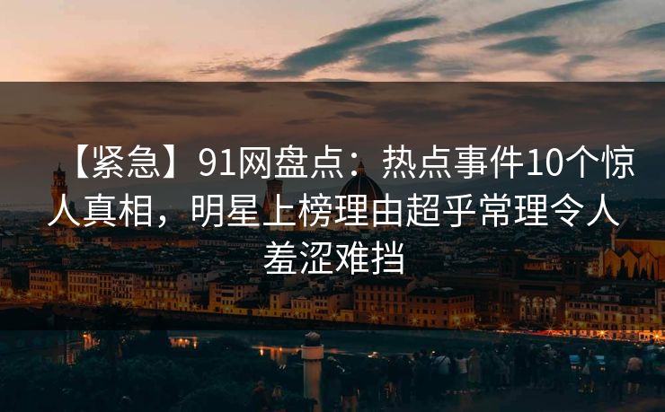 【紧急】91网盘点：热点事件10个惊人真相，明星上榜理由超乎常理令人羞涩难挡