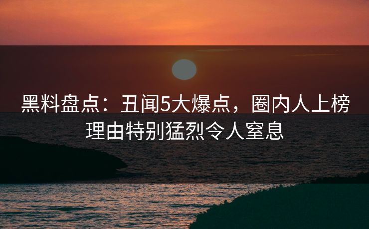 黑料盘点：丑闻5大爆点，圈内人上榜理由特别猛烈令人窒息