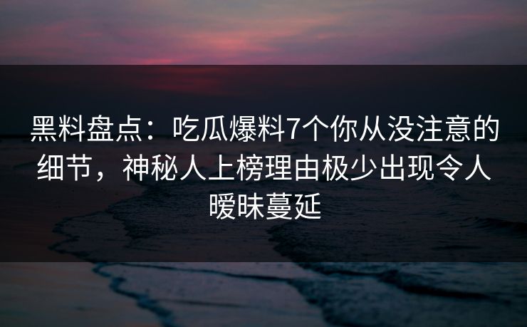 黑料盘点：吃瓜爆料7个你从没注意的细节，神秘人上榜理由极少出现令人暧昧蔓延