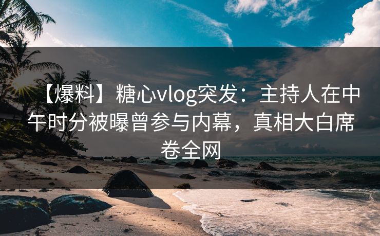 【爆料】糖心vlog突发：主持人在中午时分被曝曾参与内幕，真相大白席卷全网