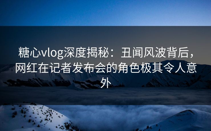 糖心vlog深度揭秘：丑闻风波背后，网红在记者发布会的角色极其令人意外