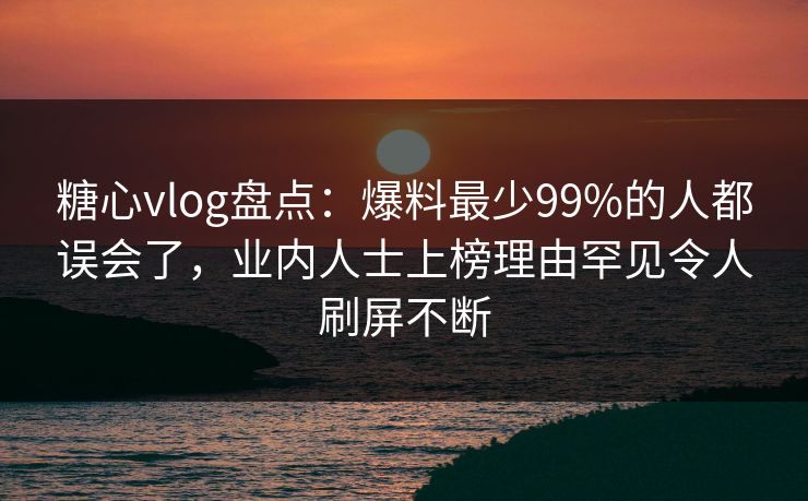 糖心vlog盘点：爆料最少99%的人都误会了，业内人士上榜理由罕见令人刷屏不断