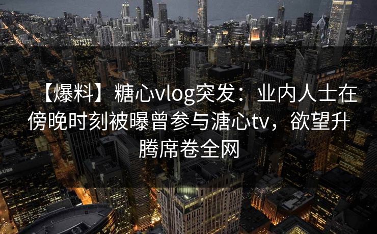 【爆料】糖心vlog突发：业内人士在傍晚时刻被曝曾参与溏心tv，欲望升腾席卷全网