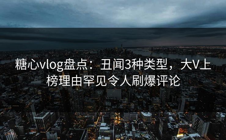 糖心vlog盘点：丑闻3种类型，大V上榜理由罕见令人刷爆评论