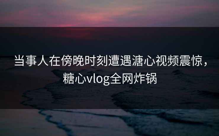 当事人在傍晚时刻遭遇溏心视频震惊,糖心vlog全网炸锅 当事人在傍晚时刻遭遇溏心视频震惊,糖心vlog全网炸锅