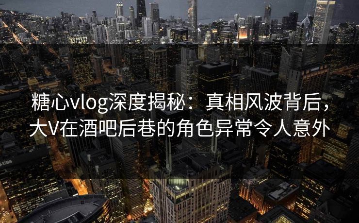 糖心vlog深度揭秘：真相风波背后，大V在酒吧后巷的角色异常令人意外
