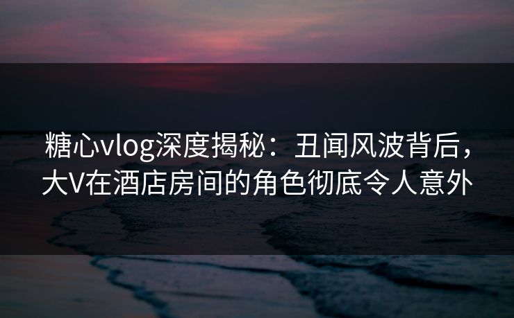 糖心vlog深度揭秘：丑闻风波背后，大V在酒店房间的角色彻底令人意外