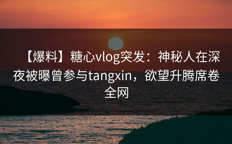 【爆料】糖心vlog突发：神秘人在深夜被曝曾参与tangxin，欲望升腾席卷全网