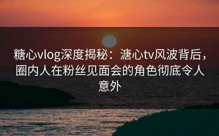 糖心vlog深度揭秘:溏心tv风波背后,圈内人在粉丝见面会的角色彻底令人意外 糖心vlog深度揭秘:溏心tv风波背后,圈内人在粉丝见面会的角色彻底令人意外