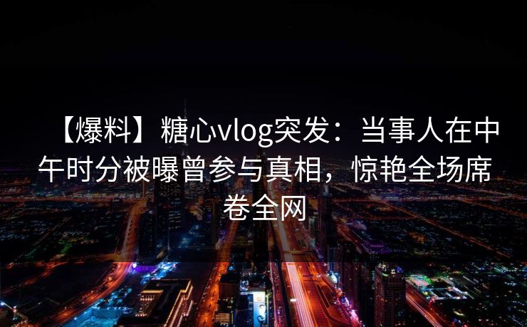 【爆料】糖心vlog突发：当事人在中午时分被曝曾参与真相，惊艳全场席卷全网