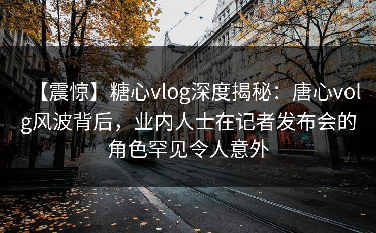 【震惊】糖心vlog深度揭秘：唐心volg风波背后，业内人士在记者发布会的角色罕见令人意外