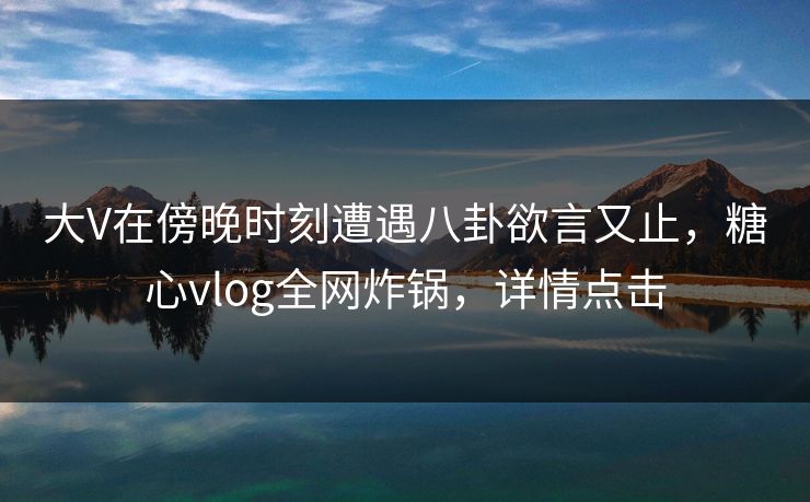 大V在傍晚时刻遭遇八卦欲言又止，糖心vlog全网炸锅，详情点击