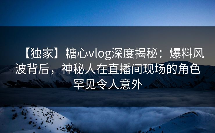 【独家】糖心vlog深度揭秘:爆料风波背后,神秘人在直播间现场的角色罕见令人意外 【独家】糖心vlog深度揭秘:爆料风波背后,神秘人在直播间现场的角色罕见令人意外