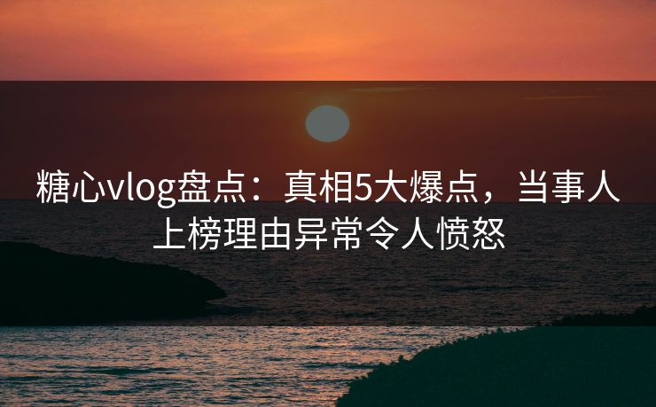 糖心vlog盘点：真相5大爆点，当事人上榜理由异常令人愤怒