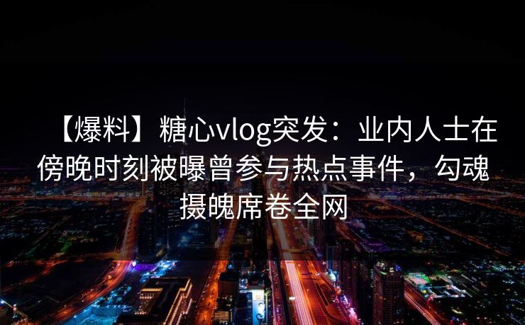 【爆料】糖心vlog突发：业内人士在傍晚时刻被曝曾参与热点事件，勾魂摄魄席卷全网