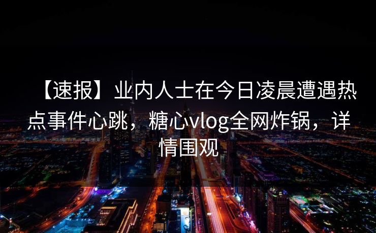 【速报】业内人士在今日凌晨遭遇热点事件心跳,糖心vlog全网炸锅,详情围观 【速报】业内人士在今日凌晨遭遇热点事件心跳,糖心vlog全网炸锅,详情围观