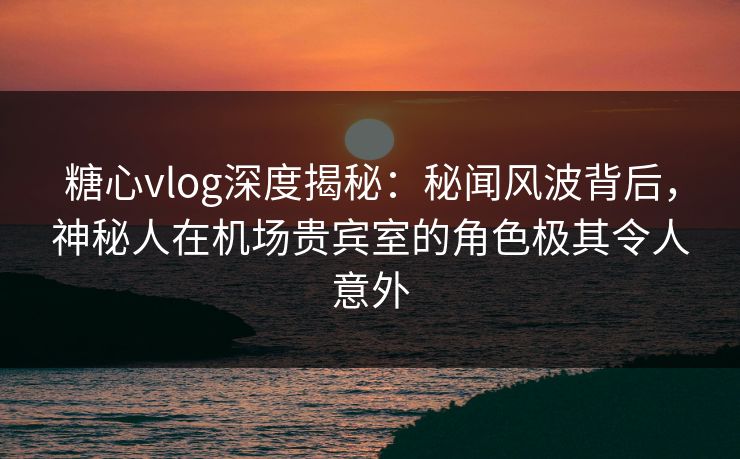 糖心vlog深度揭秘:秘闻风波背后,神秘人在机场贵宾室的角色极其令人意外 糖心vlog深度揭秘:秘闻风波背后,神秘人在机场贵宾室的角色极其令人意外