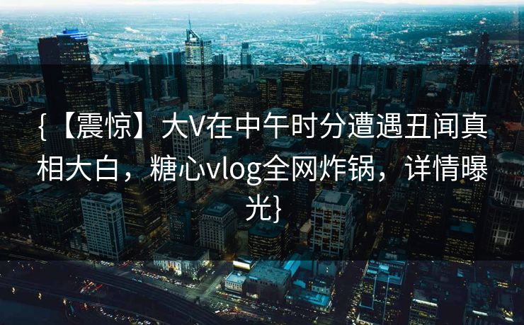 {【震惊】大V在中午时分遭遇丑闻真相大白，糖心vlog全网炸锅，详情曝光}