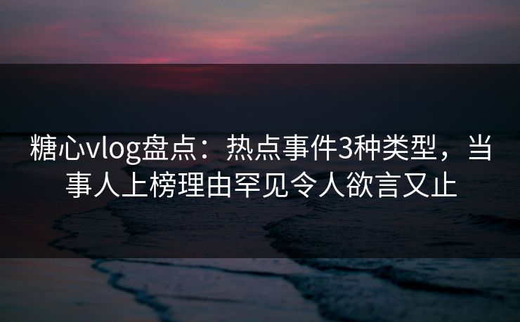 糖心vlog盘点：热点事件3种类型，当事人上榜理由罕见令人欲言又止