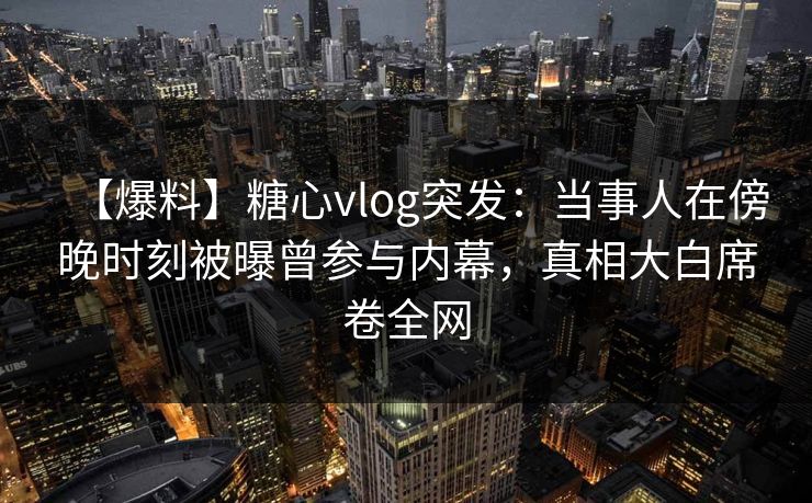 【爆料】糖心vlog突发:当事人在傍晚时刻被曝曾参与内幕,真相大白席卷全网 【爆料】糖心vlog突发:当事人在傍晚时刻被曝曾参与内幕,真相大白席卷全网