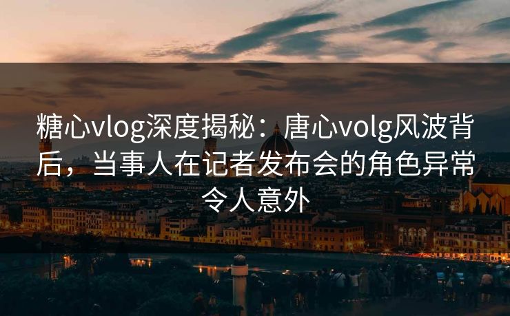 糖心vlog深度揭秘:唐心volg风波背后,当事人在记者发布会的角色异常令人意外 糖心vlog深度揭秘:唐心volg风波背后,当事人在记者发布会的角色异常令人意外
