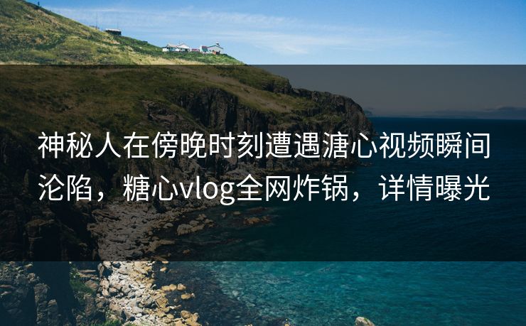 神秘人在傍晚时刻遭遇溏心视频瞬间沦陷，糖心vlog全网炸锅，详情曝光