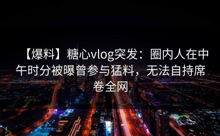 【爆料】糖心vlog突发：圈内人在中午时分被曝曾参与猛料，无法自持席卷全网