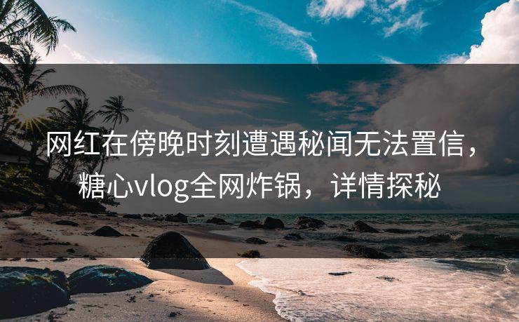网红在傍晚时刻遭遇秘闻无法置信,糖心vlog全网炸锅,详情探秘 网红在傍晚时刻遭遇秘闻无法置信,糖心vlog全网炸锅,详情探秘