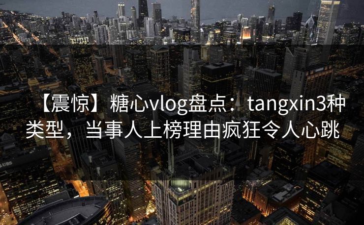 【震惊】糖心vlog盘点：tangxin3种类型，当事人上榜理由疯狂令人心跳