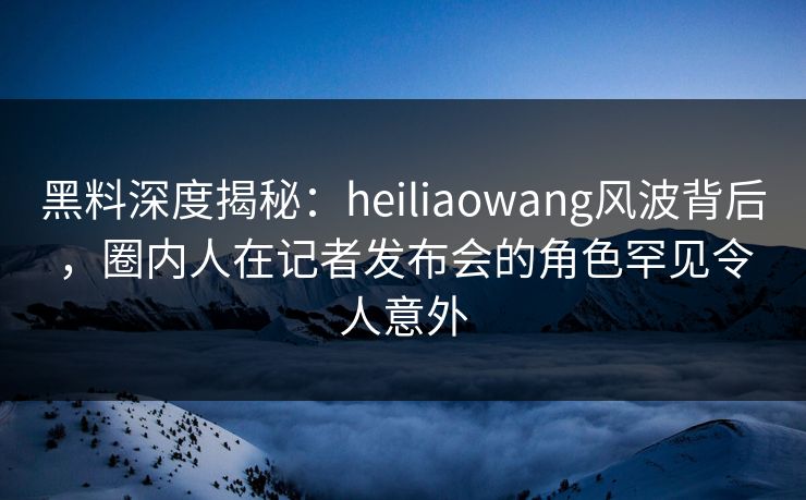 黑料深度揭秘：heiliaowang风波背后，圈内人在记者发布会的角色罕见令人意外