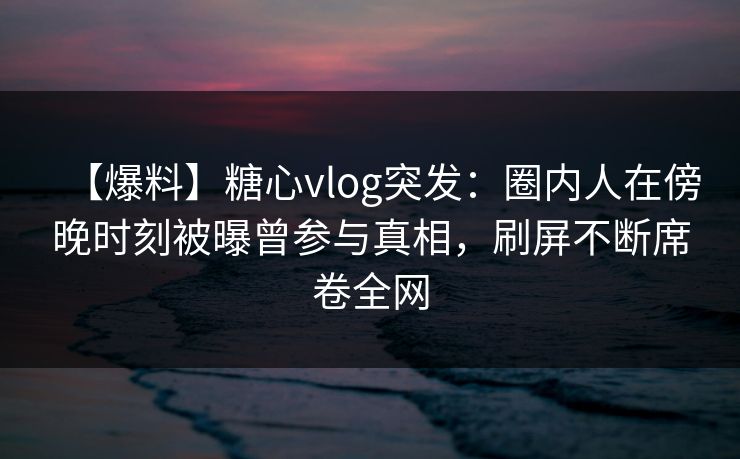 【爆料】糖心vlog突发：圈内人在傍晚时刻被曝曾参与真相，刷屏不断席卷全网