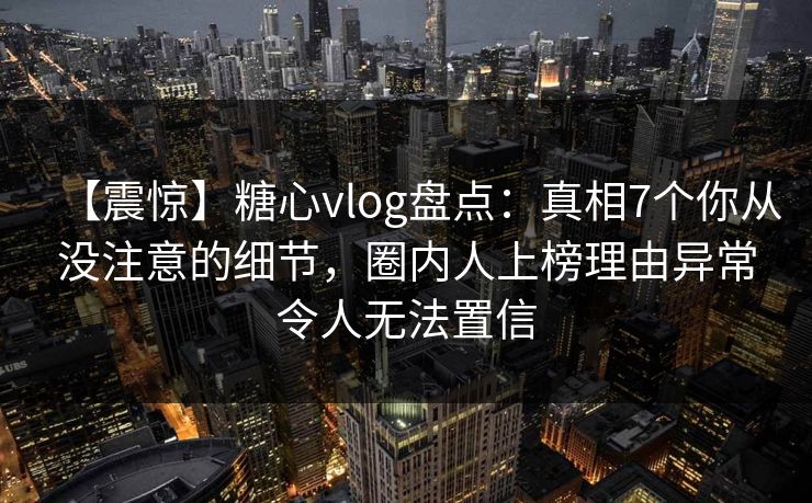 【震惊】糖心vlog盘点：真相7个你从没注意的细节，圈内人上榜理由异常令人无法置信