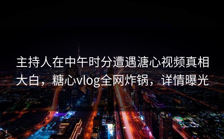 主持人在中午时分遭遇溏心视频真相大白，糖心vlog全网炸锅，详情曝光