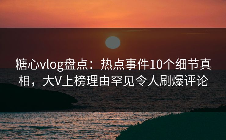 糖心vlog盘点：热点事件10个细节真相，大V上榜理由罕见令人刷爆评论