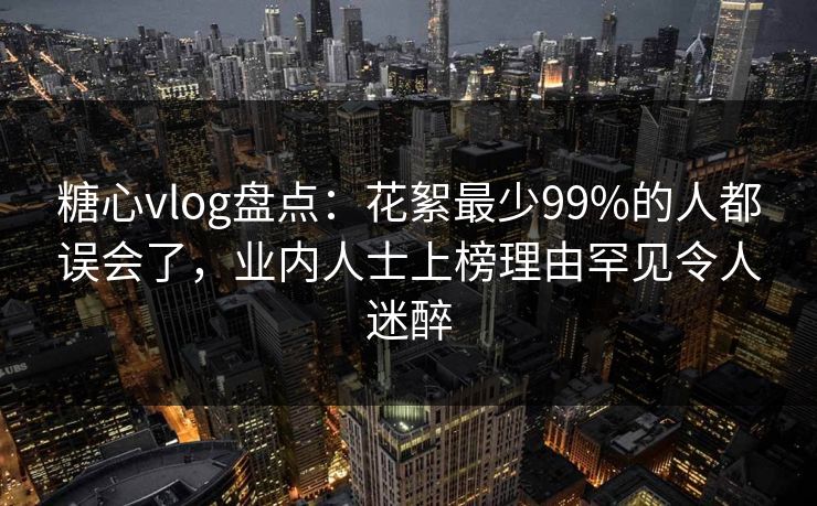 糖心vlog盘点：花絮最少99%的人都误会了，业内人士上榜理由罕见令人迷醉