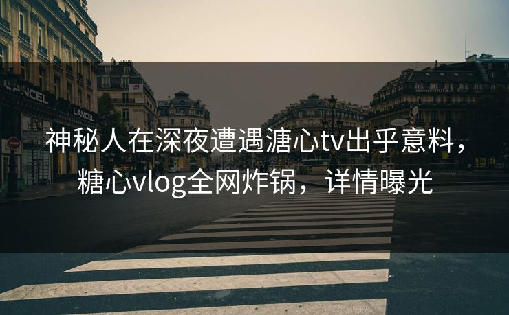 神秘人在深夜遭遇溏心tv出乎意料，糖心vlog全网炸锅，详情曝光