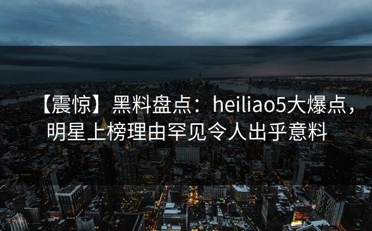 【震惊】黑料盘点:heiliao5大爆点,明星上榜理由罕见令人出乎意料 【震惊】黑料盘点:heiliao5大爆点,明星上榜理由罕见令人出乎意料