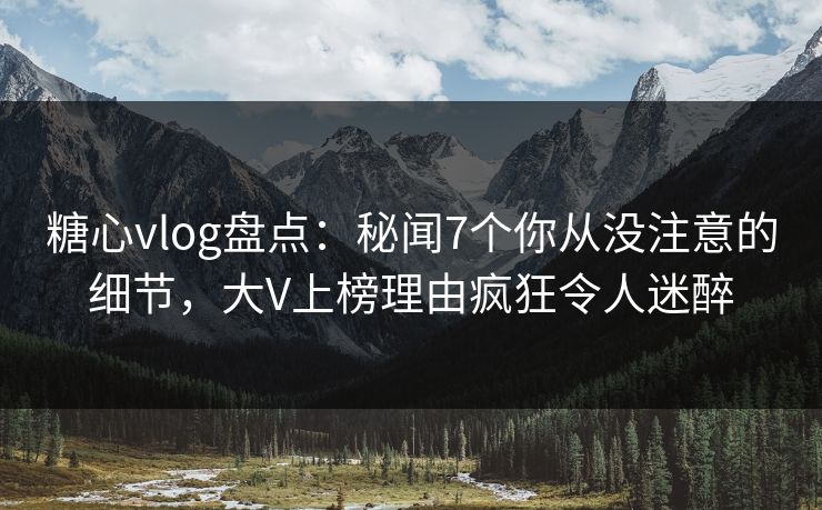 糖心vlog盘点：秘闻7个你从没注意的细节，大V上榜理由疯狂令人迷醉