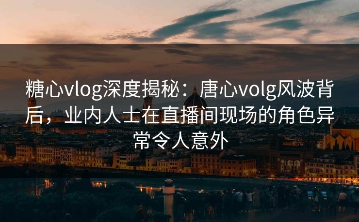 糖心vlog深度揭秘：唐心volg风波背后，业内人士在直播间现场的角色异常令人意外