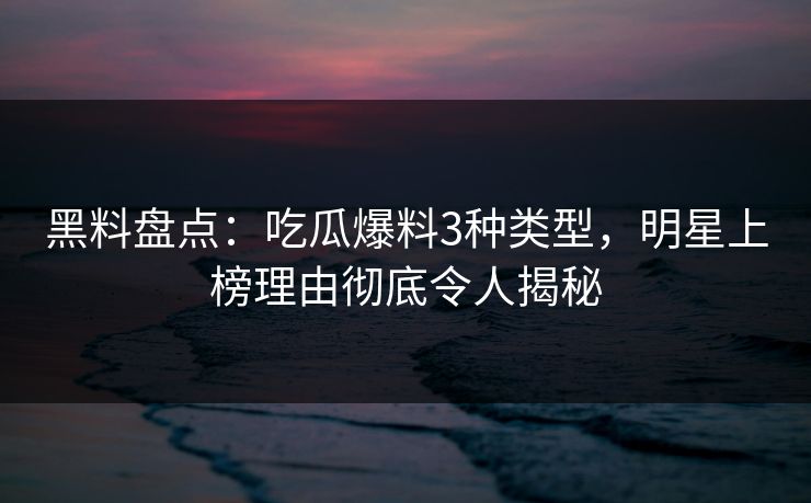 黑料盘点：吃瓜爆料3种类型，明星上榜理由彻底令人揭秘