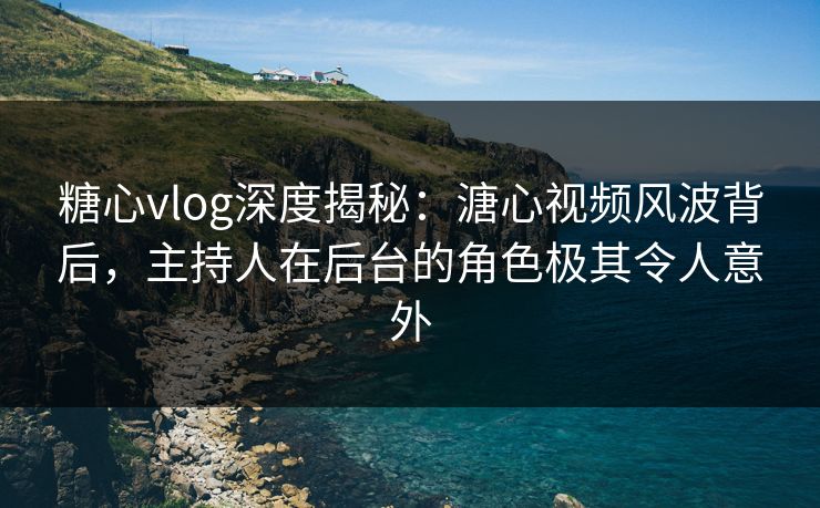 糖心vlog深度揭秘：溏心视频风波背后，主持人在后台的角色极其令人意外
